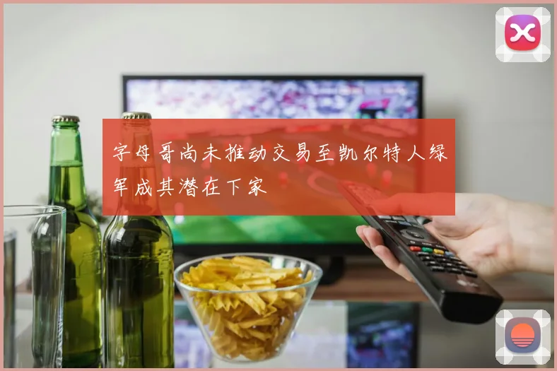 字母哥尚未推动交易至凯尔特人绿军成其潜在下家