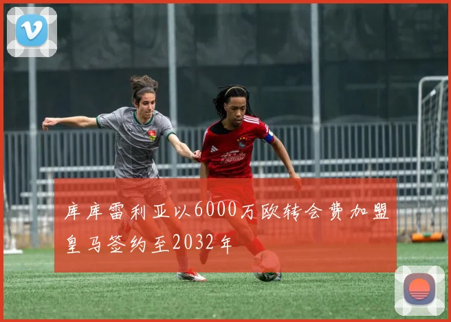库库雷利亚以6000万欧转会费加盟皇马签约至2032年