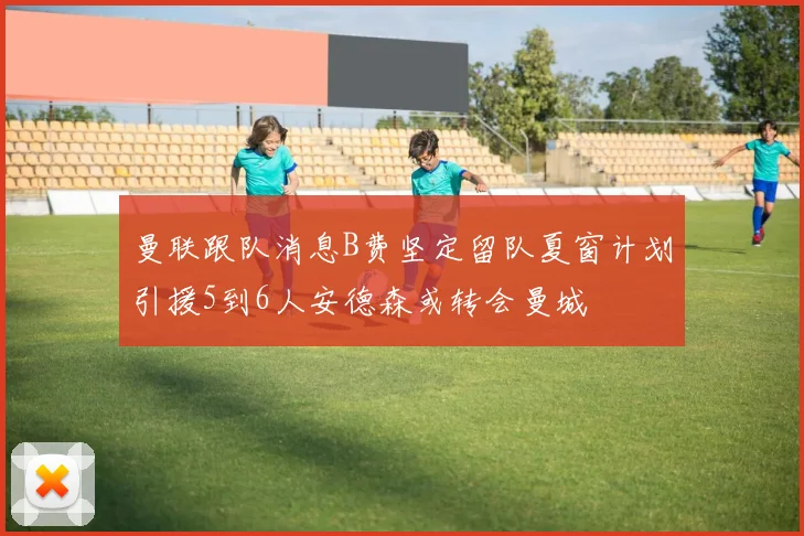 曼联跟队消息B费坚定留队夏窗计划引援5到6人安德森或转会曼城