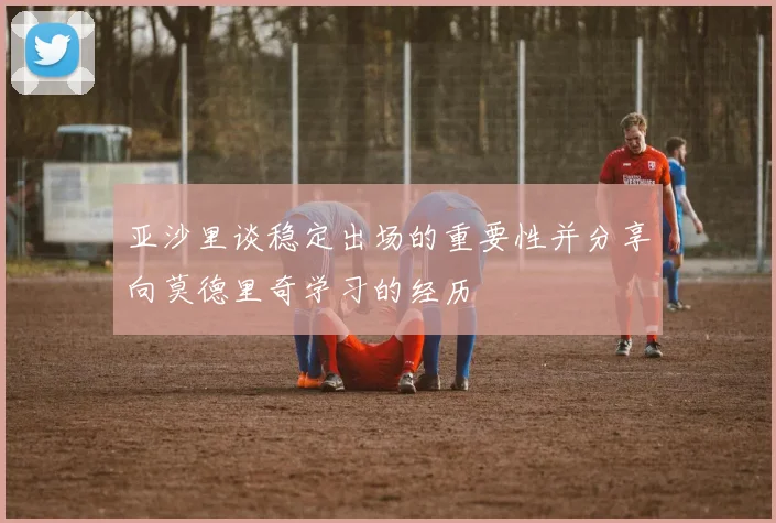 亚沙里谈稳定出场的重要性并分享向莫德里奇学习的经历