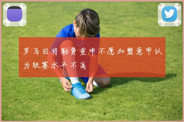 罗马旧将勒费重申不愿加盟意甲认为联赛水平不高
