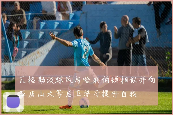 瓦格勒谈球风与哈利伯顿相似并向亚历山大等后卫学习提升自我