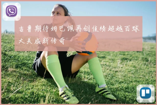 吉鲁期待姆巴佩再创佳绩超越百球大关成新传奇