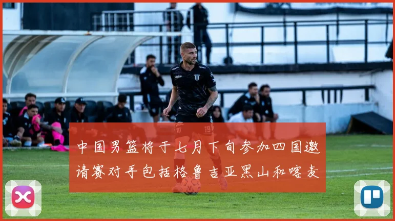 中国男篮将于七月下旬参加四国邀请赛对手包括格鲁吉亚黑山和喀麦隆