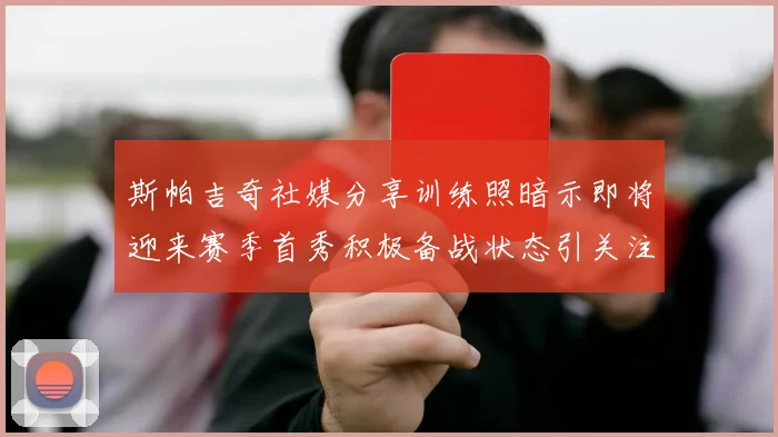 斯帕吉奇社媒分享训练照暗示即将迎来赛季首秀积极备战状态引关注