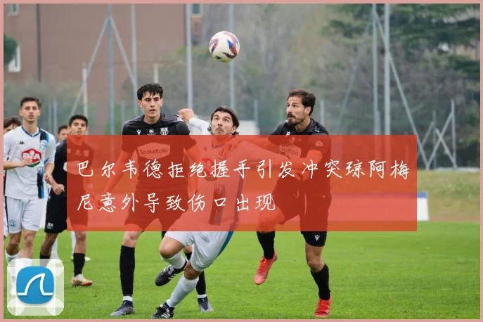 巴尔韦德拒绝握手引发冲突琼阿梅尼意外导致伤口出现