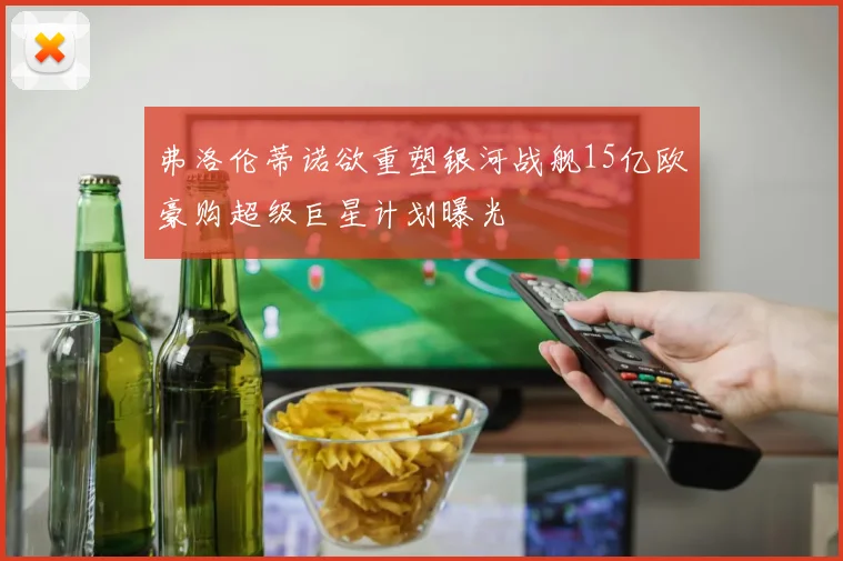 弗洛伦蒂诺欲重塑银河战舰15亿欧豪购超级巨星计划曝光