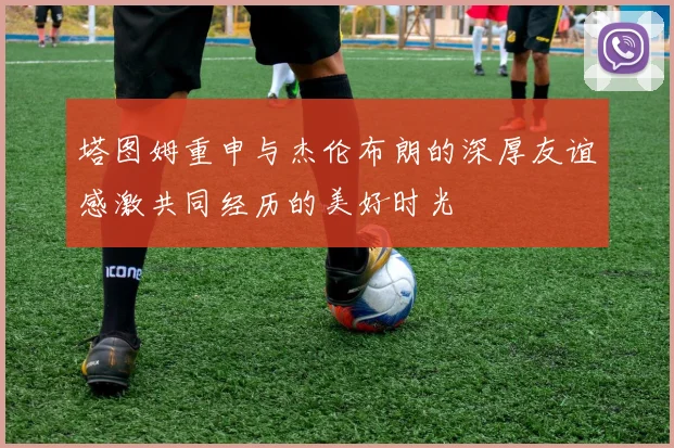 塔图姆重申与杰伦布朗的深厚友谊感激共同经历的美好时光
