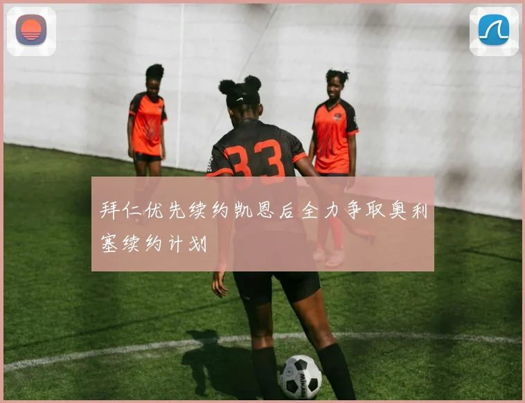 拜仁优先续约凯恩后全力争取奥利塞续约计划