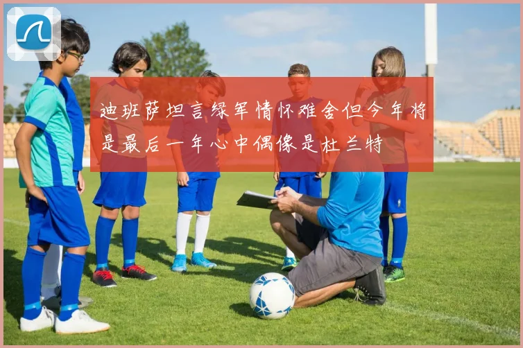 迪班萨坦言绿军情怀难舍但今年将是最后一年心中偶像是杜兰特