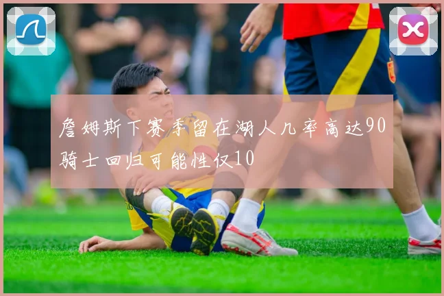 詹姆斯下赛季留在湖人几率高达90骑士回归可能性仅10
