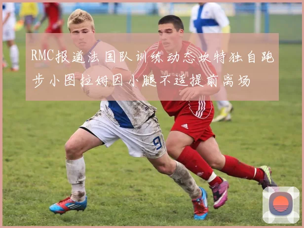 RMC报道法国队训练动态坎特独自跑步小图拉姆因小腿不适提前离场