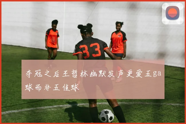 夺冠之后王哲林幽默发声更爱五ga球而非五佳球