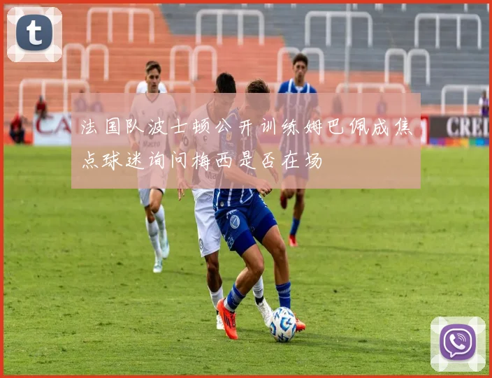 法国队波士顿公开训练姆巴佩成焦点球迷询问梅西是否在场