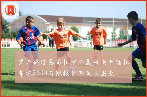 罗马诺透露乌拉伊今夏或离开特拉布宗2500万欧报价不足以成交