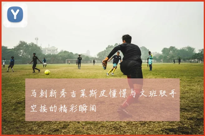 马刺新秀吉莱斯皮憧憬与文班联手空接的精彩瞬间