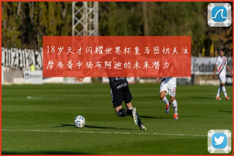 18岁天才闪耀世界杯皇马密切关注摩洛哥中场布阿迪的未来潜力