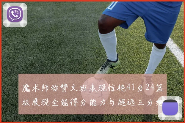 魔术师称赞文班表现惊艳41分24篮板展现全能得分能力与超远三分绝技